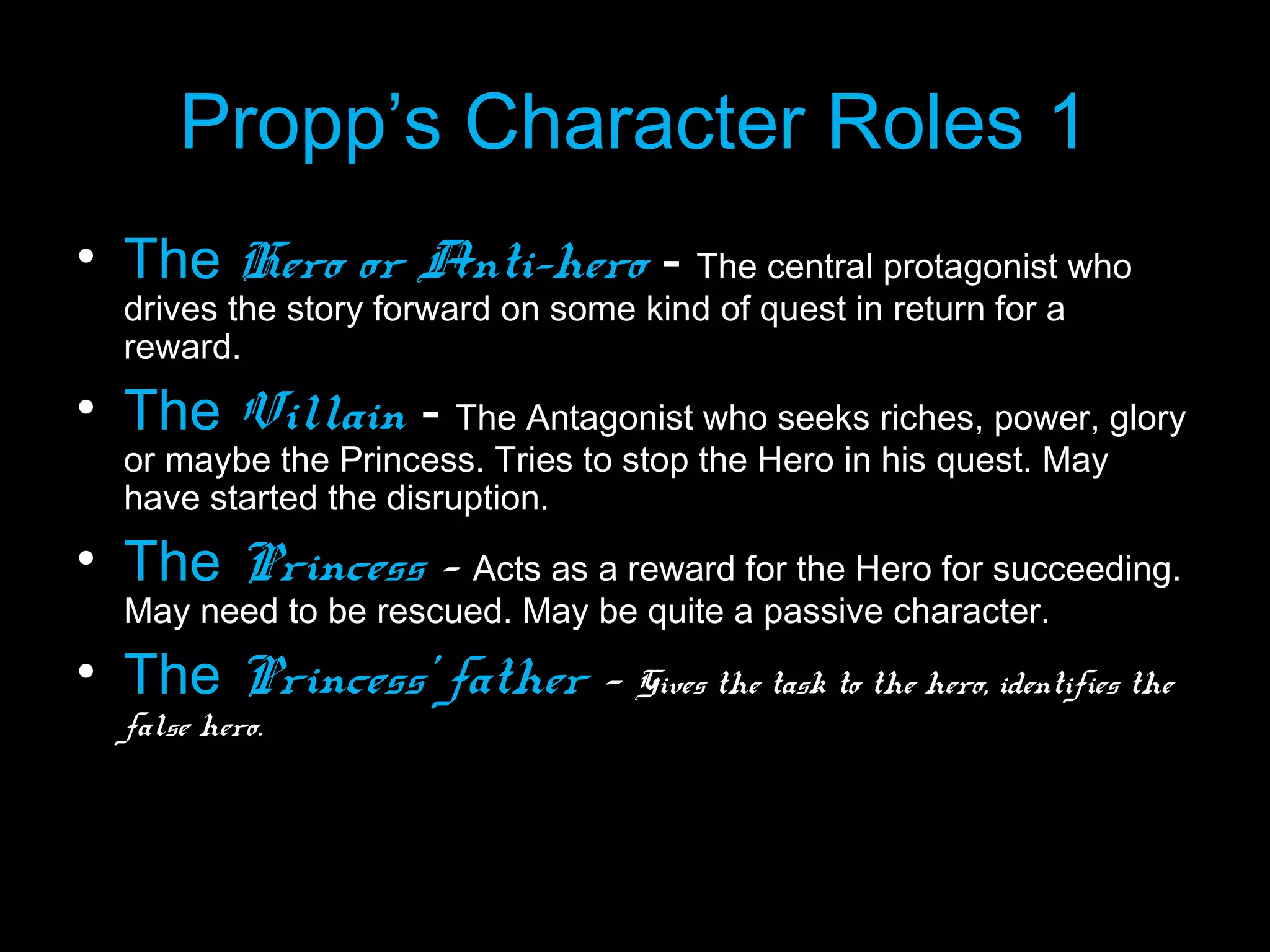 Propp’s Character Roles 1
• The Hero or Anti-hero - The central protagonist who
drives the story forward on some kind of quest in return for a
reward.

• The Villain - The Antagonist who seeks riches, power, glory
or maybe the Princess. Tries to stop the Hero in his quest. May
have started the disruption.

• The Princess - Acts as a reward for the Hero for succeeding.
May need to be rescued. May be quite a passive character.

• The Princess’ father - Gives the task to the hero, identifies the
false hero.

 