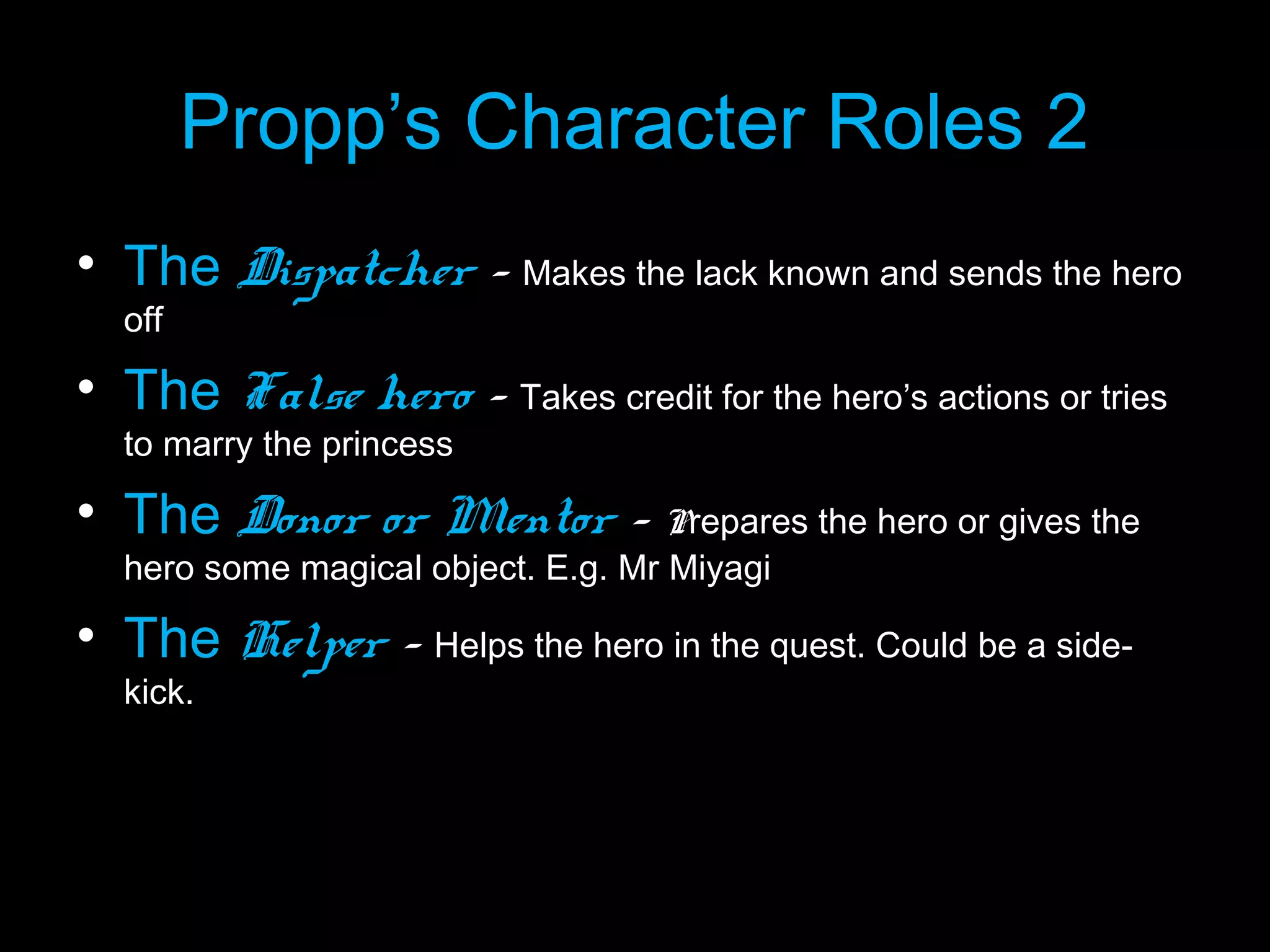 Propp’s Character Roles 2
• The Dispatcher - Makes the lack known and sends the hero
off

• The False hero - Takes credit for the hero’s actions or tries
to marry the princess

• The Donor or Mentor - Prepares the hero or gives the
hero some magical object. E.g. Mr Miyagi

• The Helper - Helps the hero in the quest. Could be a sidekick.

 