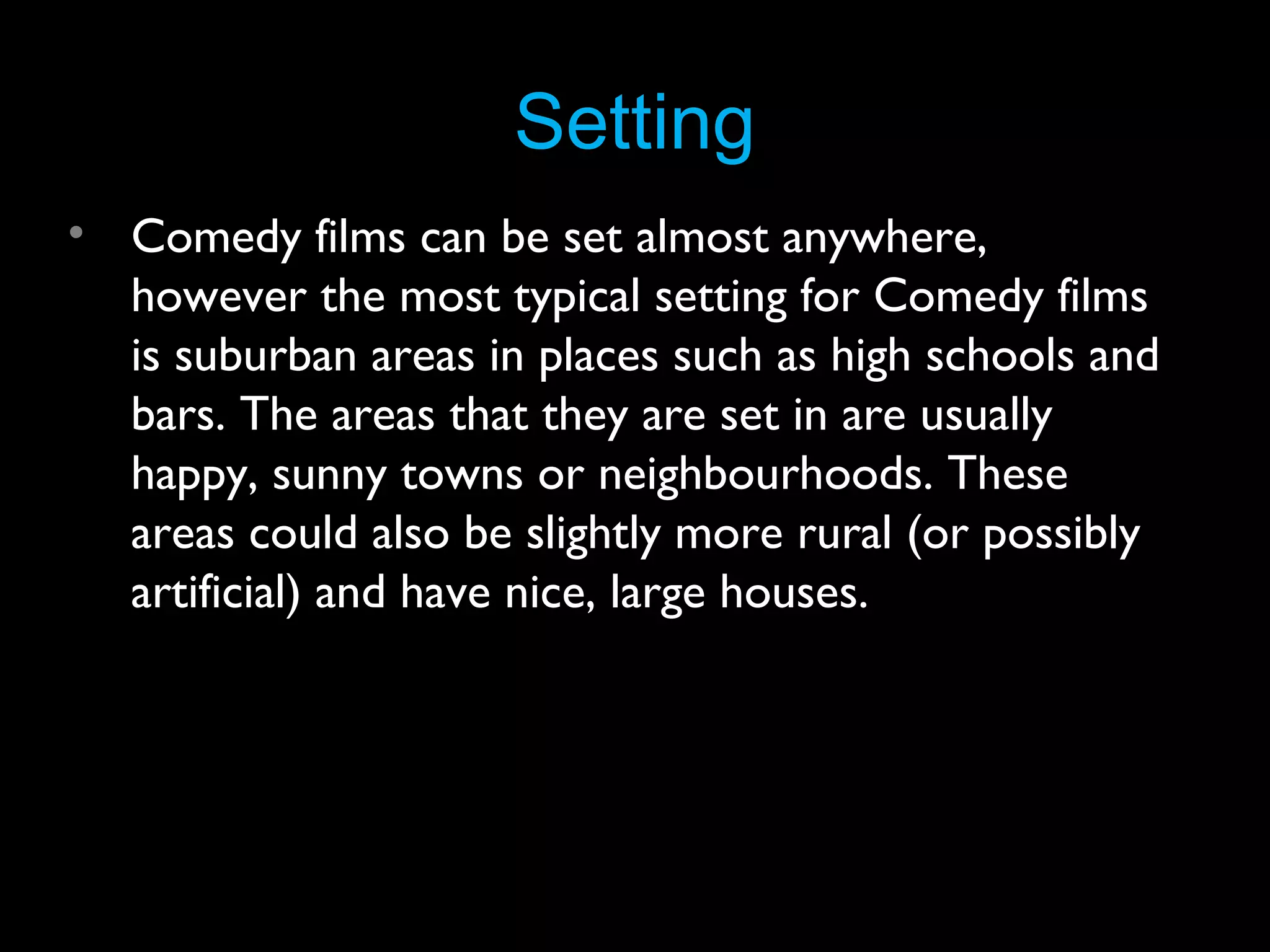 Setting
• Comedy films can be set almost anywhere,
however the most typical setting for Comedy films
is suburban areas in places such as high schools and
bars. The areas that they are set in are usually
happy, sunny towns or neighbourhoods. These
areas could also be slightly more rural (or possibly
artificial) and have nice, large houses.

 