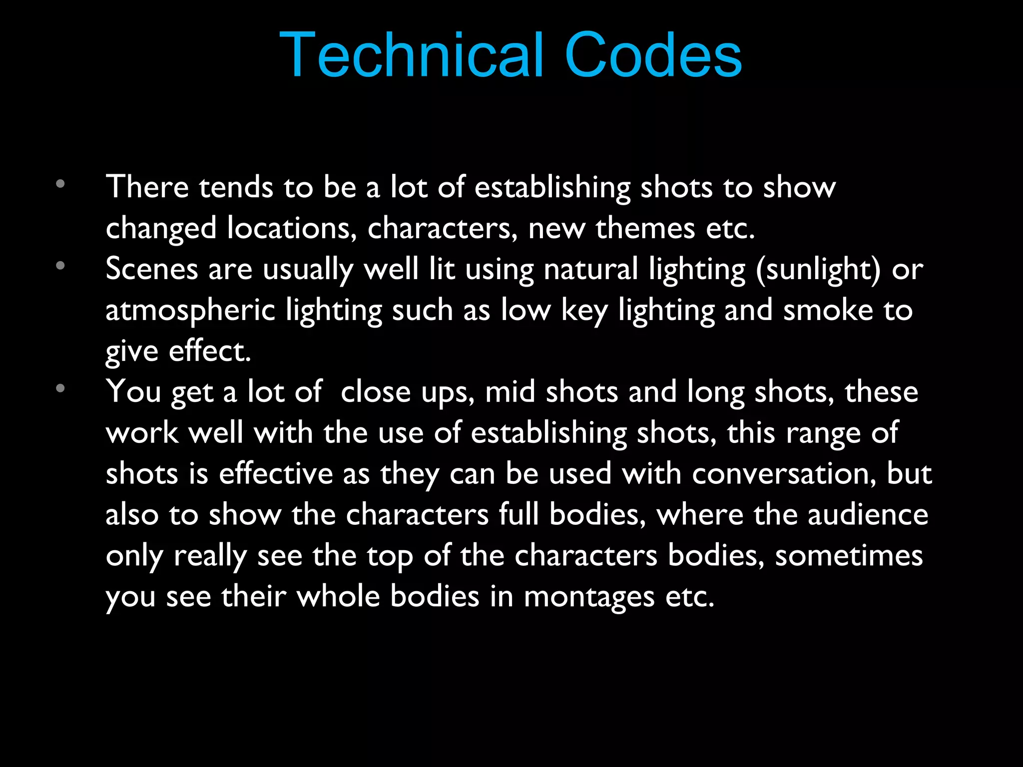 Technical Codes
•
•
•

There tends to be a lot of establishing shots to show
changed locations, characters, new themes etc.
Scenes are usually well lit using natural lighting (sunlight) or
atmospheric lighting such as low key lighting and smoke to
give effect.
You get a lot of close ups, mid shots and long shots, these
work well with the use of establishing shots, this range of
shots is effective as they can be used with conversation, but
also to show the characters full bodies, where the audience
only really see the top of the characters bodies, sometimes
you see their whole bodies in montages etc.

 