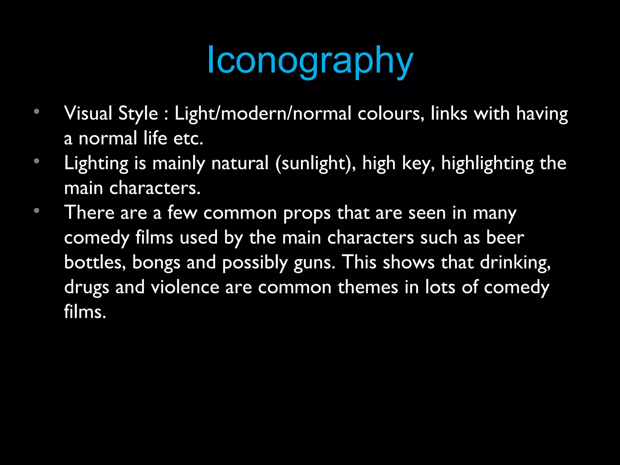 Iconography
•
•
•

Visual Style : Light/modern/normal colours, links with having
a normal life etc.
Lighting is mainly natural (sunlight), high key, highlighting the
main characters.
There are a few common props that are seen in many
comedy films used by the main characters such as beer
bottles, bongs and possibly guns. This shows that drinking,
drugs and violence are common themes in lots of comedy
films.

 
