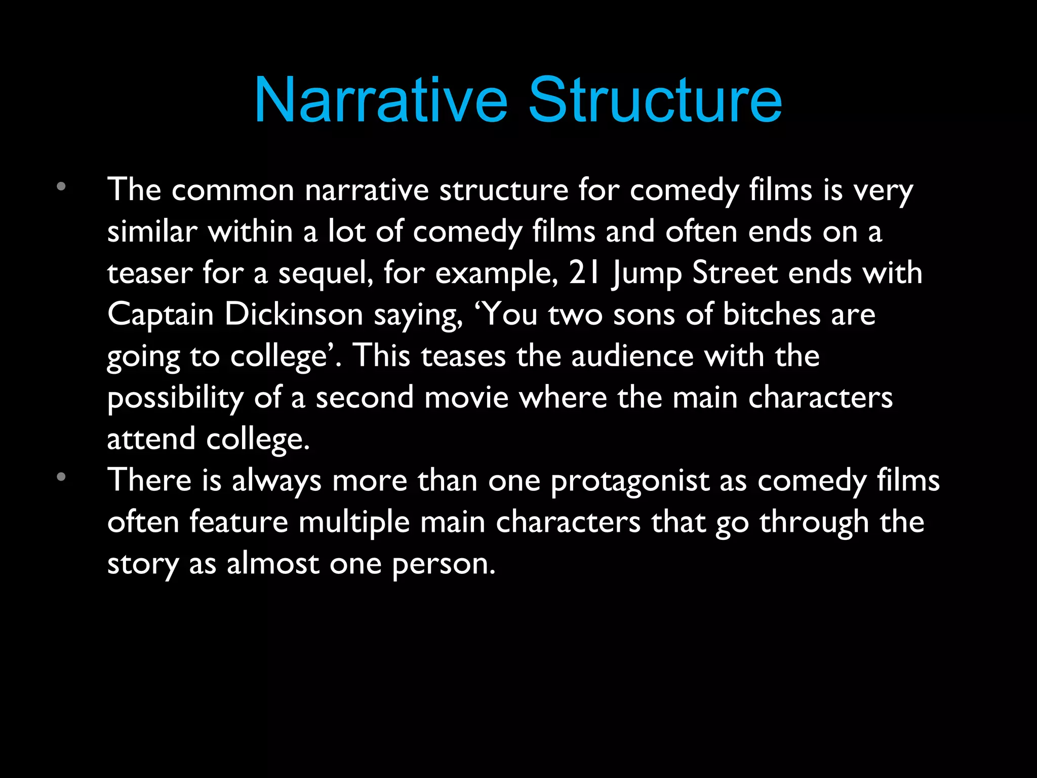 Narrative Structure
•

•

The common narrative structure for comedy films is very
similar within a lot of comedy films and often ends on a
teaser for a sequel, for example, 21 Jump Street ends with
Captain Dickinson saying, ‘You two sons of bitches are
going to college’. This teases the audience with the
possibility of a second movie where the main characters
attend college.
There is always more than one protagonist as comedy films
often feature multiple main characters that go through the
story as almost one person.

 