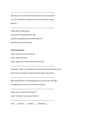_____________________________________________________
Boy- Bus,train or ladki ek jesi hoti hai,ek jati hai to dusri aa jati hai
Girl- Taxi, Autoriksha or ladke ek jaise hote hai, ek bulao 4 chale
Aate hai..!
_____________________________________________________
Ladka ladki ko dekhne gaya,
unko baat krne k liye akele bitha diya
girl-(darte hue)bhaiya aap kitne bhai-behen ho
Boy-abhi tk to 3 the,ab 4 ho gye.
Hindi Comedy Jokes
Ladka : jaaneman is dil me chali aao
Ladki : chapal nikali kya?
Ladka : pagli, ye koi mandir nahi hai, aise hi aa jao.
_____________________________________________________
Chayewala – bholi si surat aankho me masti dur khadi sarmaye haye haye!!
Ladki- kali si surat hatho me ketli dur khade chilaye chaye-chaye
_____________________________________________________
Babu apni girlfriend se- darling kal ghar par aa jana koi bhi nahi hoga!
Jab ladki ghar par aati hai to sachmuch koi nahi tha.
_____________________________________________________
Ladka- kya me tumhara hath tham lu?
Ladki – No thanks ! ye itna bhari nahi he!!
_____________________________________________________
Kutte………kaminey………..matlabi………….dhokebaaz……….
 
