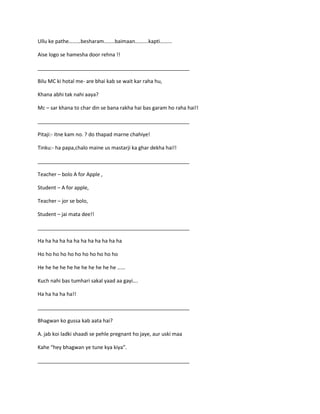 Ullu ke pathe………besharam……..baimaan……….kapti………
Aise logo se hamesha door rehna !!
_____________________________________________________
Bilu MC ki hotal me- are bhai kab se wait kar raha hu,
Khana abhi tak nahi aaya?
Mc – sar khana to char din se bana rakha hai bas garam ho raha hai!!
_____________________________________________________
Pitaji:- itne kam no. ? do thapad marne chahiye!
Tinku:- ha papa,chalo maine us mastarji ka ghar dekha hai!!
_____________________________________________________
Teacher – bolo A for Apple ,
Student – A for apple,
Teacher – jor se bolo,
Student – jai mata dee!!
_____________________________________________________
Ha ha ha ha ha ha ha ha ha ha ha ha
Ho ho ho ho ho ho ho ho ho ho ho
He he he he he he he he he he he ……
Kuch nahi bas tumhari sakal yaad aa gayi….
Ha ha ha ha ha!!
_____________________________________________________
Bhagwan ko gussa kab aata hai?
A. jab koi ladki shaadi se pehle pregnant ho jaye, aur uski maa
Kahe “hey bhagwan ye tune kya kiya”.
_____________________________________________________
 