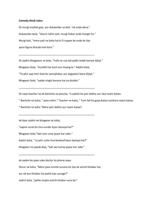 Comedy Hindi Jokes
Ek murgi market gayi, aur dukaandar se boli, “ek anda dena.”
Dukaandar bola, “sharm nahin aati, murgi hokar anda mangti ho.”
Murgi boli, “mere pati ne kaha hai ki 3 rupyee ke ande ke liye
apna figure kharab mat karo.”
_____________________________________________________
Ek aadmi bhagwaan se bola, “india se usa tak pakki sadak banwa dijiye.”
Bhagwan bole, “mushkil hai kuch aur maang lo.” Aadmi bola,
“To phir aap meri biwi ko samajhdaar aur aagyakari bana dijiye.”
Bhagwan bole, “sadak single banana hai ya double.”
_____________________________________________________
Ek naye teacher ne ek bachche se poocha, “is pakshi ke pair dekho aur iska naam batao.
” Bachche ne kaha, “ pata nahin.” Teacher ne kaha, “ Tum fail ho gaye,batao tumhara naam batao.
” Bachche ne kaha “Mere pair dekho aur naam batao”.
_____________________________________________________
ek baar aadmi ne bhagwan se kaha,
“aapne aurat ko itna sundar kyon banaya hai?”
Bhagwan bole,”taki tum unse pyaar kar sako.”
Aadmi bola, “ to phir unhe itna bevkoof kyon banaya hai?”
bhagwan ne jawab diya, “taki wo tumse pyaar kar sake.”
_____________________________________________________
ek aadmi ke paas uske doctor ka phone aaya.
Docor ne kaha, “Mere pass tumhe sunane ke liye ek achchi khabar hai,
aur ek buri khabar hai.pahle kya sunoge?”
aadmi bola, “pahle mujhe achchi khabar suna do.”
 