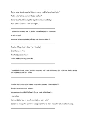 Doctor bola, “good news hai ki tumhe marne me 24 ghante baaki hain.”
Aadmi bola, “oh no, aur buri khabar kya hai?”
Doctor bola,”buri khabar ye hai ki ye khabar sunanae ke liye
main tumhe kal phone karna bhool gaya.”
_____________________________________________________
Chota baby- mummy raat ko jab me susu karne gaya to bathroom
Ki light jal gayi,
Mummy- haramjade tu aaj fir freeze me susu kar aaya…!!
_____________________________________________________
Teacher:-MotorCycle k Kitne Tyers Hote hai?
Smart Santa:- 6 Tyre
Teacher(Gusse se): How?
Santa:- 4 Motor k 2 Cycle k!G.M.
_____________________________________________________
College ke first day; Ladka: Tumhara naam kya hai? Ladki: Mujhe sab didi kehte hai.. Ladka: WOW
MUJHE SAB JIJAJI KEHTE HAIN!
_____________________________________________________
Teacher- Bataao bachcho jo galat kaam karte hain wo kaha jate hain??
Student- sharmate huye bola sir..
Manuabhaan tekri, EKAANT park, Chinar park, MAYUR park...
Hindi Jokes
Mareez:-doctor aap ye phoolo ki mala kyon laaye hain?
Doctor:-ye mera pahla operation hai,agar safal hua to mere liye nahin to tuhare kaam aaegi.
_____________________________________________________
 