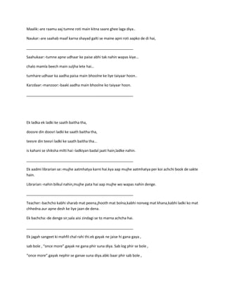 Maalik:-are raamu aaj tumne roti main kitna saare ghee laga diya..
Naukar:-are saahab maaf karna shayad galti se maine apni roti aapko de di hai,
_____________________________________________________
Saahukaar:-tumne apne udhaar ke paise abhi tak nahin wapas kiye…
chalo mamla beech main suljha lete hai…
tumhare udhaar ka aadha paisa main bhoolne ke liye taiyaar hoon..
Karzdaar:-manzoor:-baaki aadha main bhoolne ko taiyaar hoon.
_____________________________________________________
Ek ladka ek ladki ke saath baitha tha,
doosre din doosri ladki ke saath baitha tha,
teesre din teesri ladki ke saath baitha tha…
is kahani se shiksha milti hai:-ladkiyan badal jaati hain,ladke nahin.
_____________________________________________________
Ek aadmi librarian se:-mujhe aatmhatya karni hai.kya aap mujhe aatmhatya per koi achchi book de sakte
hain.
Librarian:-nahin bilkul nahin,mujhe pata hai aap mujhe wo wapas nahin denge.
_____________________________________________________
Teacher:-bachcho kabhi sharab mat peena,jhooth mat bolna,kabhi nonveg mat khana,kabhi ladki ko mat
chhedna.aur apne desh ke liye jaan de dena.
Ek bachcha:-de denge sir,sala aisi zindagi se to marna achcha hai.
_____________________________________________________
Ek jagah sangeet ki mahfil chal rahi thi.ek gayak ne jaise hi gana gaya ,
sab bole , “once more”.gayak ne gana phir suna diya. Sab log phir se bole ,
“once more”.gayak nephir se ganae suna diya.abki baar phir sab bole ,
 