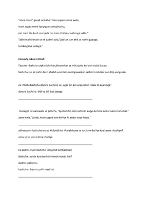 “once more”.gayak ne kaha,”mere pyare sunne walo,
main aapka mere liye pyaar samajhta hu,
per meri bhi kuch maryada hai,main itni baar nahin ga sakta.”
Tabhi mahfil main se ek aadmi bola,”jab tak tum thik se nahin gaaoge,
tumko gana padega.”
Comedy Jokes in Hindi
Teacher:-bahcho aaykar,bikrikar,bhoomikar se milta jolta koi aur shabd batao.
bachcha:-sir ek nahin teen shabd sune hain,sunil gawaskar,sachin tendulkar aur dilip vangaskar.
ek chhota bachcha doosre bachche se:-agar din ko suraj nahin nikala to kya hoga?
doosra bachcha:-bijli ka bill bad jaaega.
_____________________________________________________
manager ne aanewale se poocha, "kya tumhe pata nahin ki aagya ke bina andar aana mana hai."
aane wala, "janab, main aagya lene ke liye hi andar aaya hoon."
_____________________________________________________
adhyaapak:-bachcho batao ki doodh ko kharab hone se bachane ke liye kya karne chaahiye?
sonu:-ji sir use pi lena chahiye.
_____________________________________________________
Ek aadmi:-kyon bachche yeh gend tumhari hai?
Bachcha:- uncle kya isse koi sheesha toota hai?
Aadmi:-nahin to..
bachcha:- haan to phir meri hai.
_____________________________________________________
 
