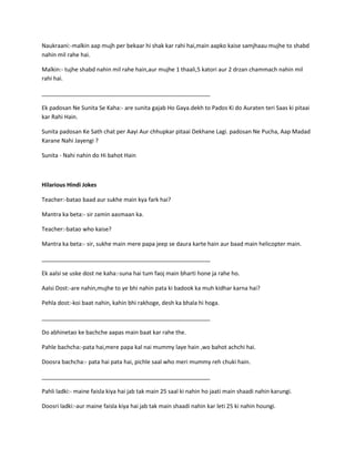 Naukraani:-malkin aap mujh per bekaar hi shak kar rahi hai,main aapko kaise samjhaau mujhe to shabd
nahin mil rahe hai.
Malkin:- tujhe shabd nahin mil rahe hain,aur mujhe 1 thaali,5 katori aur 2 drzan chammach nahin mil
rahi hai.
_____________________________________________________
Ek padosan Ne Sunita Se Kaha:- are sunita gajab Ho Gaya.dekh to Pados Ki do Auraten teri Saas ki pitaai
kar Rahi Hain.
Sunita padosan Ke Sath chat per Aayi Aur chhupkar pitaai Dekhane Lagi. padosan Ne Pucha, Aap Madad
Karane Nahi Jayengi ?
Sunita - Nahi nahin do Hi bahot Hain
Hilarious Hindi Jokes
Teacher:-batao baad aur sukhe main kya fark hai?
Mantra ka beta:- sir zamin aasmaan ka.
Teacher:-batao who kaise?
Mantra ka beta:- sir, sukhe main mere papa jeep se daura karte hain aur baad main helicopter main.
_____________________________________________________
Ek aalsi se uske dost ne kaha:-suna hai tum faoj main bharti hone ja rahe ho.
Aalsi Dost:-are nahin,mujhe to ye bhi nahin pata ki badook ka muh kidhar karna hai?
Pehla dost:-koi baat nahin, kahin bhi rakhoge, desh ka bhala hi hoga.
_____________________________________________________
Do abhinetao ke bachche aapas main baat kar rahe the.
Pahle bachcha:-pata hai,mere papa kal nai mummy laye hain ,wo bahot achchi hai.
Doosra bachcha:- pata hai pata hai, pichle saal who meri mummy reh chuki hain.
_____________________________________________________
Pahli ladki:- maine faisla kiya hai jab tak main 25 saal ki nahin ho jaati main shaadi nahin karungi.
Doosri ladki:-aur maine faisla kiya hai jab tak main shaadi nahin kar leti 25 ki nahin houngi.
 