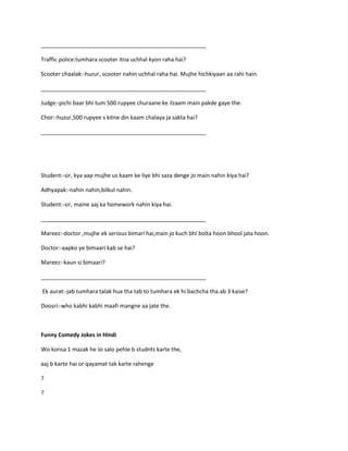 _____________________________________________________
Traffic police:tumhara scooter itna uchhal kyon raha hai?
Scooter chaalak:-huzur, scooter nahin uchhal raha hai. Mujhe hichkiyaan aa rahi hain.
_____________________________________________________
Judge:-pichi baar bhi tum 500 rupyee churaane ke ilzaam main pakde gaye the.
Chor:-huzur,500 rupyee s kitne din kaam chalaya ja sakta hai?
_____________________________________________________
Student:-sir, kya aap mujhe us kaam ke liye bhi saza denge jo main nahin kiya hai?
Adhyapak:-nahin nahin,bilkul nahin.
Student:-sir, maine aaj ka homework nahin kiya hai.
_____________________________________________________
Mareez:-doctor ,mujhe ek serious bimari hai,main jo kuch bhi bolta hoon bhool jata hoon.
Doctor:-aapko ye bimaari kab se hai?
Mareez:-kaun si bimaari?
_____________________________________________________
Ek aurat:-jab tumhara talak hua tha tab to tumhara ek hi bachcha tha.ab 3 kaise?
Doosri:-who kabhi kabhi maafi mangne aa jate the.
Funny Comedy Jokes in Hindi
Wo konsa 1 mazak he Jo salo pehle b studnts karte the,
aaj b karte hai or qayamat tak karte rahenge
?
?
 