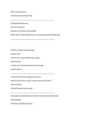 Bahut masti ho gayi yar
ab Kal Se Seriously Padai karnge
_____________________________________________________
Ek Murgi Market Gayi aur..
Kaha- Ek Anda Dena..
Dukandar-Tum Anday Ka Kya Karogi??
Murgi- Mere Husband Ne Kaha 2Rs. Ke Liye Apna Figure Kharab Mat Karo.
_____________________________________________________
Teacher-tum bde hoker kya karoge
Student-shadi..
Teacher-nahi, mera matlab hai kya banoge
Student-dulha..
Teacher-oho,i mean bade hoker kya hasil karoge
student-dulhan!
_____________________________________________________
1 dukhi Aadmi bola-Aisi zindagi se maut achi.
Achnak Yamdut aaya aur bola-"Tumhari jaan lene ka hukm h"
Aadmi-Lo Batao,
Ab Insan Mazak b nahi kar sakta.
_____________________________________________________
PITA:AGAR TU IS BAAR BHI FAIL HO GAYA TO MUJHE PITA MAT KEHNA.
KUCH DIN BAD
PITA:KYA HUA TERE RESULT KA?
 