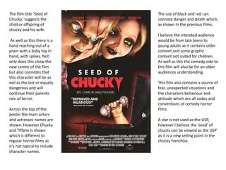 The film title ‘Seed of
Chucky’ suggests the
child or offspring of
chucky and his wife.
As well as this there is a
hand reaching out of a
pram with a baby toy in
hand, with spikes. Not
only does this show the
new centre of the film
but also connotes that
this character will be as
evil as the last or equally
dangerous and will
continue their parents
rain of terror.
Across the top of the
poster the main actors
and actresses names are
shown. However Chucky
and Tiffany is shown
which is different to
regular horror films as
it’s not typical to include
character names.
The use of black and red can
connote danger and death which,
as shown in the previous films.
I believe the intended audience
would be from late teens to
young adults as it contains older
content and some graphic
content not suited for children.
As well as this the comedy side to
this film will also be for an older
audiences understanding.
This film also contains a source of
fear, unexpected situations and
the characters behaviour and
attitude which are all codes and
conventions of comedy horror
films.
A star is not used as the USP,
however I believe the ‘seed’ of
chucky can be viewed as the USP
as it is a new selling point in the
chucky franchise.
 