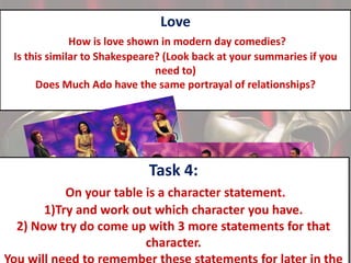Love
How is love shown in modern day comedies?
Is this similar to Shakespeare? (Look back at your summaries if you
need to)
Does Much Ado have the same portrayal of relationships?

Task 4:
On your table is a character statement.
1)Try and work out which character you have.
2) Now try do come up with 3 more statements for that
character.

 