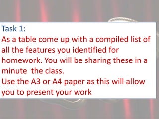 Task 1:
As a table come up with a compiled list of
all the features you identified for
homework. You will be sharing these in a
minute the class.
Use the A3 or A4 paper as this will allow
you to present your work

 