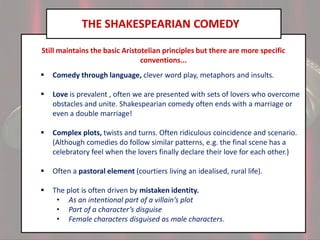 THE SHAKESPEARIAN COMEDY
Still maintains the basic Aristotelian principles but there are more specific
conventions...


Comedy through language, clever word play, metaphors and insults.



Love is prevalent , often we are presented with sets of lovers who overcome
obstacles and unite. Shakespearian comedy often ends with a marriage or
even a double marriage!



Complex plots, twists and turns. Often ridiculous coincidence and scenario.
(Although comedies do follow similar patterns, e.g. the final scene has a
celebratory feel when the lovers finally declare their love for each other.)



Often a pastoral element (courtiers living an idealised, rural life).



The plot is often driven by mistaken identity.
• As an intentional part of a villain’s plot
• Part of a character’s disguise
• Female characters disguised as male characters.

 