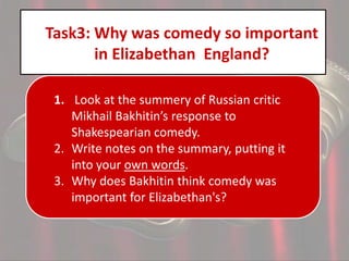Task3: Why was comedy so important
in Elizabethan England?
1. Look at the summery of Russian critic
Mikhail Bakhitin’s response to
Shakespearian comedy.
2. Write notes on the summary, putting it
into your own words.
3. Why does Bakhitin think comedy was
important for Elizabethan's?

 