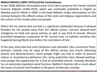 Mikhail Bakhitin (1895-1975) and the Carnivalesque
In the 1930s Bakhitin formulated some of his ideas based on the French novelist
Francois Rabelais (1494-1553), which was eventually published in English as
Rebelais and his World in 1968. In the book Rebelais makes observations on the
contrast between the official culture of the state and religious organisations and
the culture of the market place and people.

Within this he notices that carnival is a significant celebration because it allowed
freedom for the people away from the official culture. Carnival allowed both
indulgence on food and sexual activity, as well as any kind of misrule. Misrule
permitted temporary suspension of the normal rules. In Catholic countries this
happened during Mardi Gras before the restrictions of lent.
In this way, some bad and comic behaviour was tolerated. Like a carnival or feast,
dramatic comedy may be away of the official society and church tolerating
dissent and discontentment. Some people might say that in order to prevent
riotous or revolutionary behaviour, the ruling authorities have allowed workingclass people the opportunity for a kind of controlled misrule. Comedy therefore
has an extremely important social function. Bakhtin’s theories tell us much about
the issues of control and freedom in the genre of dramatic comedy.

 