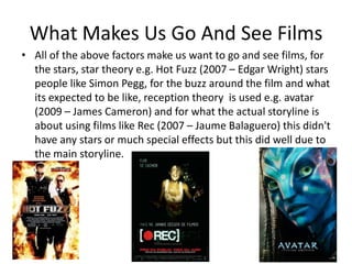 What Makes Us Go And See Films
• All of the above factors make us want to go and see films, for
  the stars, star theory e.g. Hot Fuzz (2007 – Edgar Wright) stars
  people like Simon Pegg, for the buzz around the film and what
  its expected to be like, reception theory is used e.g. avatar
  (2009 – James Cameron) and for what the actual storyline is
  about using films like Rec (2007 – Jaume Balaguero) this didn't
  have any stars or much special effects but this did well due to
  the main storyline.
 