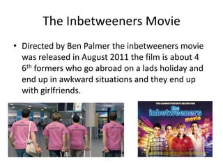 The Inbetweeners Movie
• Directed by Ben Palmer the inbetweeners movie
  was released in August 2011 the film is about 4
  6th formers who go abroad on a lads holiday and
  end up in awkward situations and they end up
  with girlfriends.
 