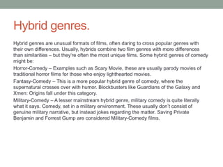 Hybrid genres.
Hybrid genres are unusual formats of films, often daring to cross popular genres with
their own differences. Usually, hybrids combine two film genres with more differences
than similarities – but they’re often the most unique films. Some hybrid genres of comedy
might be:
Horror-Comedy – Examples such as Scary Movie, these are usually parody movies of
traditional horror films for those who enjoy lighthearted movies.
Fantasy-Comedy – This is a more popular hybrid genre of comedy, where the
supernatural crosses over with humor. Blockbusters like Guardians of the Galaxy and
Xmen: Origins fall under this category.
Military-Comedy – A lesser mainstream hybrid genre, military comedy is quite literally
what it says. Comedy, set in a military environment. These usually don’t consist of
genuine military narrative, but instead jokes regarding the matter. Saving Private
Benjamin and Forrest Gump are considered Military-Comedy films.
 