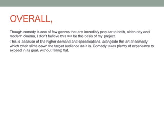 OVERALL,
Though comedy is one of few genres that are incredibly popular to both, olden day and
modern cinema, I don’t believe this will be the basis of my project.
This is because of the higher demand and specifications, alongside the art of comedy;
which often slims down the target audience as it is. Comedy takes plenty of experience to
exceed in its goal, without falling flat.
 