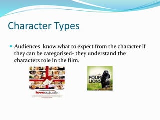 Character Types
 Audiences know what to expect from the character if
they can be categorised- they understand the
characters role in the film.
 
