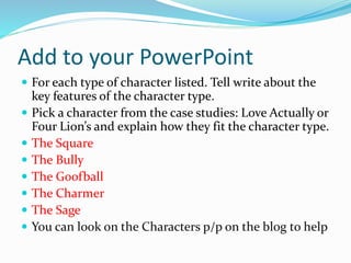 Add to your PowerPoint
 For each type of character listed. Tell write about the
key features of the character type.
 Pick a character from the case studies: Love Actually or
Four Lion’s and explain how they fit the character type.
 The Square
 The Bully
 The Goofball
 The Charmer
 The Sage
 You can look on the Characters p/p on the blog to help
 