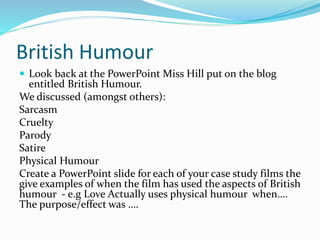 British Humour
 Look back at the PowerPoint Miss Hill put on the blog
entitled British Humour.
We discussed (amongst others):
Sarcasm
Cruelty
Parody
Satire
Physical Humour
Create a PowerPoint slide for each of your case study films the
give examples of when the film has used the aspects of British
humour - e.g Love Actually uses physical humour when….
The purpose/effect was ….
 