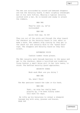The men are surrounded by scared and bemused shoppers
and now the Security Guard, A small slightly overweight
man in his late fifties. Wearing a typical security
uniform with a hat. He is braced and ready to attack
the robbers.
MAN TWO
They've seen us, we're
surrounded!
MAN ONE
Quick that way. Go GO!
They run out of the aisle and through the shop toward
the checkout as the Security Guard is just about to
make a move. The robbers stop running as they get to
the check out and casually walk to the 'queue here'
sign. The shoppers and Security Guard as they fall
silent.
AUTOMATED VOICE
Cashier number three please.
The Men casually walk through barriers in the queue and
get to the checkout, where a terrified and trembling
Young Cashier a small Asian girl in her late teens, is
stood. The baffled security guard approaches.
SECURITY GUARD
Woah woah What are you doing ?
MAN ONE
Oh, what? This?
The Man gestures toward the tube in his hand.
MAN ONE
Yeah.. my acne has really been
playing up, I've been hiding under
this mask for days.
He lifts up his balaclava to reveal a sheepish
teenage boy with acne, glasses and braces.
FADE OUT
Page 2
CONTINUED
 