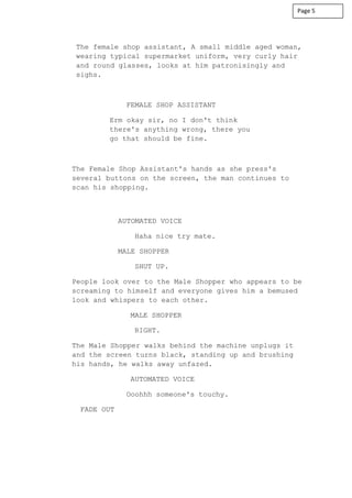 The female shop assistant, A small middle aged woman,
wearing typical supermarket uniform, very curly hair
and round glasses, looks at him patronisingly and
sighs.
FEMALE SHOP ASSISTANT
Erm okay sir, no I don't think
there's anything wrong, there you
go that should be fine.
The Female Shop Assistant's hands as she press's
several buttons on the screen, the man continues to
scan his shopping.
AUTOMATED VOICE
Haha nice try mate.
MALE SHOPPER
SHUT UP.
People look over to the Male Shopper who appears to be
screaming to himself and everyone gives him a bemused
look and whispers to each other.
MALE SHOPPER
RIGHT.
The Male Shopper walks behind the machine unplugs it
and the screen turns black, standing up and brushing
his hands, he walks away unfazed.
AUTOMATED VOICE
Ooohhh someone's touchy.
FADE OUT
Page 5
 