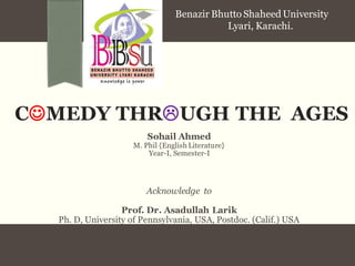 CMEDY THRUGH THE AGES 
Sohail Ahmed 
M. Phil {English Literature} 
Year-I, Semester-I 
Acknowledge to 
Prof. Dr. Asadullah Larik 
Ph. D, University of Pennsylvania, USA, Postdoc. (Calif.) USA 
Benazir Bhutto Shaheed University 
Lyari, Karachi.  