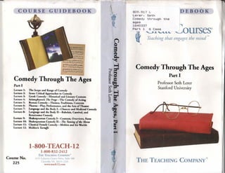 COURSE GUIDEBOOK
Comedy Through The Ages
Part 1
Lecture 11 The Scope and Range of Comedy
Lecture 2: Some Critical Approaches to Comedy
Lecture 3: Greek Comedy- Historical and Literary Contexts
Lecture 4: Arástophanes's The Frop-The Comedy ofActing
Lecture 5: Roman Comedy- Themes, Traditions, Contens
Lecture 6: Plautua-Play, Perfonnance, and the Arts ofTheata
Lecture 7: Language and the Body 1-Chaucer and Medimal Comedy
Lecture 8: Languagc and the Body 11- Rabelais, Canüval, and
Renaissance Comedy
Lecture 9: Shakespea.rean Comedy 1- Contexts, Overviews, Form
Lecture 1O: Shakespearean Comedy tI- The Taming o/the Sht'ftl1
Lecture 111 Classical French Comedy- Moliere and Lis Worlds
Lecture 12: Moliere'• Tartuffe
Course No.
225
1-800-TEACH-12
1-800-832-2412
T m TEACl-HNG ColiPA..W
1J'i1 1ataycne ( cnrcr Drive, Suite 100
Ch.u111lly ' 20. e; 1 1232
-.teachl2.com
809.917 L
Lerer. Seth
Comedy through the
ages
1640337
Part 1 6 Cass
DEBOOK
¡,
'--'ourses
i:t ~...."'""'4.'-
l( Teaching that engages the mind "'
®
Comedy Through The Ages
Part 1
Professor Seth Lerer
Stanford University
THE TEACHING COMPANY®
 