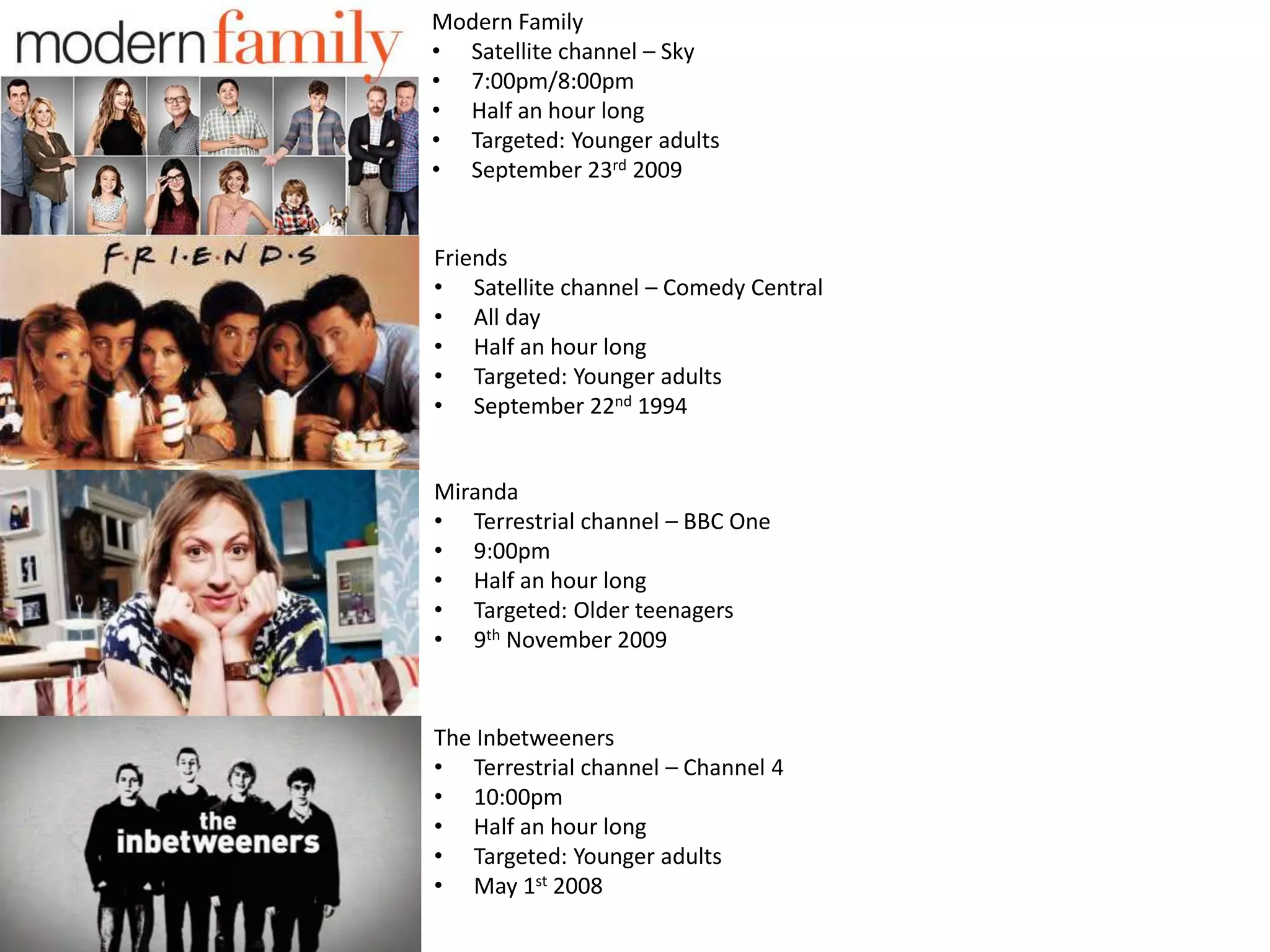 Modern Family
• Satellite channel – Sky
• 7:00pm/8:00pm
• Half an hour long
• Targeted: Younger adults
• September 23rd 2009
Friends
• Satellite channel – Comedy Central
• All day
• Half an hour long
• Targeted: Younger adults
• September 22nd 1994
Miranda
• Terrestrial channel – BBC One
• 9:00pm
• Half an hour long
• Targeted: Older teenagers
• 9th November 2009
The Inbetweeners
• Terrestrial channel – Channel 4
• 10:00pm
• Half an hour long
• Targeted: Younger adults
• May 1st 2008