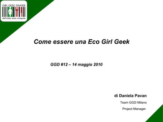 di Daniela Pavan Team GGD Milano Project Manager  GGD #12 – 14 maggio 2010 Come essere una Eco Girl Geek 