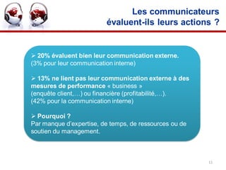 Les communicateurs
                         évaluent-ils leurs actions ?


 20% évaluent bien leur communication externe.
(3% pour leur communication interne)

 13% ne lient pas leur communication externe à des
mesures de performance « business »
(enquête client,…) ou financière (profitabilité,…).
(42% pour la communication interne)

 Pourquoi ?
Par manque d’expertise, de temps, de ressources ou de
soutien du management.



                                                        11
 
