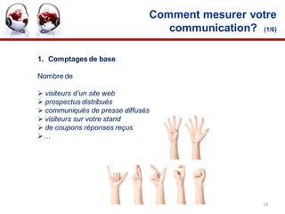 Comment mesurer votre
                                  communication? (1/6)

1. Comptages de base

Nombre de

 visiteurs d’un site web
 prospectus distribués
 communiqués de presse diffusés
 visiteurs sur votre stand
 de coupons réponses reçus
…




                                                   14
 