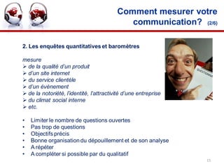 Comment mesurer votre
                                             communication? (2/6)

2. Les enquêtes quantitatives et baromètres

mesure
 de la qualité d’un produit
 d’un site internet
 du service clientèle
 d’un évènement
 de la notoriété, l’identité, l’attractivité d’une entreprise
 du climat social interne
 etc.

•   Limiter le nombre de questions ouvertes
•   Pas trop de questions
•   Objectifs précis
•   Bonne organisation du dépouillement et de son analyse
•   A répéter
•   A compléter si possible par du qualitatif
                                                                 15
 
