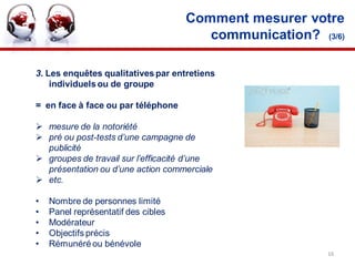 Comment mesurer votre
                                        communication? (3/6)

3. Les enquêtes qualitatives par entretiens
    individuels ou de groupe

= en face à face ou par téléphone

 mesure de la notoriété
 pré ou post-tests d’une campagne de
  publicité
 groupes de travail sur l’efficacité d’une
  présentation ou d’une action commerciale
 etc.

•   Nombre de personnes limité
•   Panel représentatif des cibles
•   Modérateur
•   Objectifs précis
•   Rémunéré ou bénévole
                                                         16
 