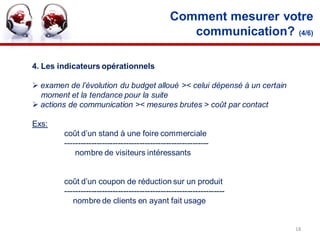 Comment mesurer votre
                                                  communication? (4/6)

4. Les indicateurs opérationnels

 examen de l’évolution du budget alloué >< celui dépensé à un certain
  moment et la tendance pour la suite
 actions de communication >< mesures brutes > coût par contact

Exs:
        coût d’un stand à une foire commerciale
        ------------------------------------------------------
            nombre de visiteurs intéressants


        coût d’un coupon de réduction sur un produit
        ------------------------------------------------------------
           nombre de clients en ayant fait usage


                                                                         18
 