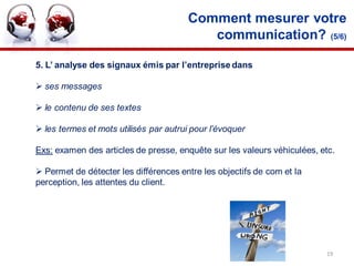 Comment mesurer votre
                                           communication? (5/6)

5. L’ analyse des signaux émis par l’entreprise dans

 ses messages

 le contenu de ses textes

 les termes et mots utilisés par autrui pour l’évoquer

Exs: examen des articles de presse, enquête sur les valeurs véhiculées, etc.

 Permet de détecter les différences entre les objectifs de com et la
perception, les attentes du client.




                                                                         19
 