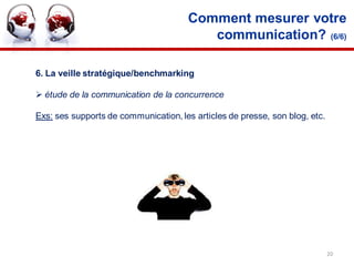 Comment mesurer votre
                                         communication? (6/6)

6. La veille stratégique/benchmarking

 étude de la communication de la concurrence

Exs: ses supports de communication, les articles de presse, son blog, etc.




                                                                             20
 