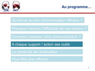 Au programme…


Qu’est-ce qu’une communication efficace ?

Pourquoi mesurer l’efficacité de vos actions ?

Comment mesurer votre communication ?

A chaque support / action ses outils

La check-list de l’évaluateur
Pour être plus efficace

                                                 24
 