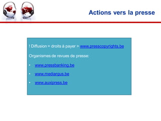 Actions vers la presse




! Diffusion = droits à payer > www.presscopyrights.be

Organismes de revues de presse:

•   www.pressbanking.be

•   www.mediargus.be

•   www.auxipress.be




                                                        30
 