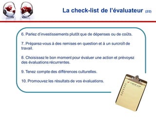 La check-list de l’évaluateur              (2/2)




6. Parlez d’investissements plutôt que de dépenses ou de coûts.

7. Préparez-vous à des remises en question et à un surcroît de
travail.

8. Choisissez le bon moment pour évaluer une action et prévoyez
des évaluations récurrentes.

9. Tenez compte des différences culturelles.

10. Promouvez les résultats de vos évaluations.




                                                                  36
 