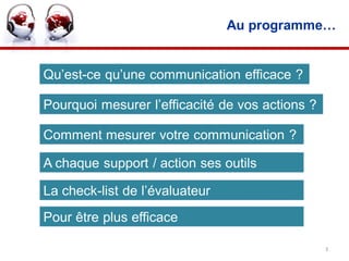 Au programme…


Qu’est-ce qu’une communication efficace ?

Pourquoi mesurer l’efficacité de vos actions ?

Comment mesurer votre communication ?

A chaque support / action ses outils

La check-list de l’évaluateur
Pour être plus efficace

                                                 3
 