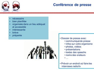 Conférence de presse


• nécessaire
• bien planifiée
• organisée dans un lieu adéquat
  et accessible
• intéressante
• brève
• préparée
                                      • Dossier de presse avec:
                                          • communiqué de presse
                                          • infos sur votre organisme
                                          • photos, vidéos
                                          • présentations
                                          • textes des speechs
                                          • noms des orateurs
                                          •…

                                      • Prévoir un endroit où faire les
                                        interviews radio/tv    •40
 