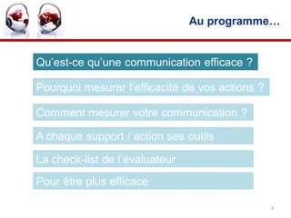 Au programme…


Qu’est-ce qu’une communication efficace ?

Pourquoi mesurer l’efficacité de vos actions ?

Comment mesurer votre communication ?

A chaque support / action ses outils

La check-list de l’évaluateur
Pour être plus efficace

                                                 4
 