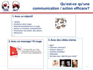 Qu’est-ce qu’une
                           communication / action efficace?

   1. Avec un objectif

   • Vendre
   • Améliorer votre image
   • Informer/sensibiliser sur un sujet
   • Induire un nouveau comportement
   • Promouvoir une action, des valeurs
   • Remercier
   •….

                                          3. Avec des cibles claires
2. Avec un message / fil rouge
                                          • Age?
                                          • Femmes, hommes?
                                          • Culture, valeurs?
                                          • Centres d’intérêts?
                                          • Habitudes
                                          • Qu’avez-vous déjà fait pour elles?
                                          •…



                                                                                 5
 