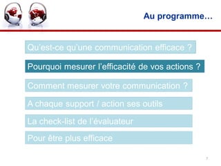 Au programme…


Qu’est-ce qu’une communication efficace ?

Pourquoi mesurer l’efficacité de vos actions ?

Comment mesurer votre communication ?

A chaque support / action ses outils

La check-list de l’évaluateur
Pour être plus efficace

                                                 7
 