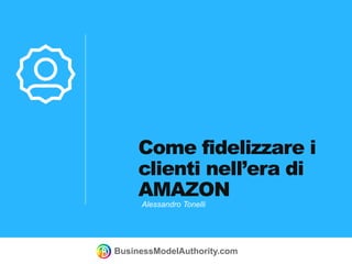 BusinessModelAuthority.com
Come fidelizzare i
clienti nell’era di
AMAZON
Alessandro Tonelli
 